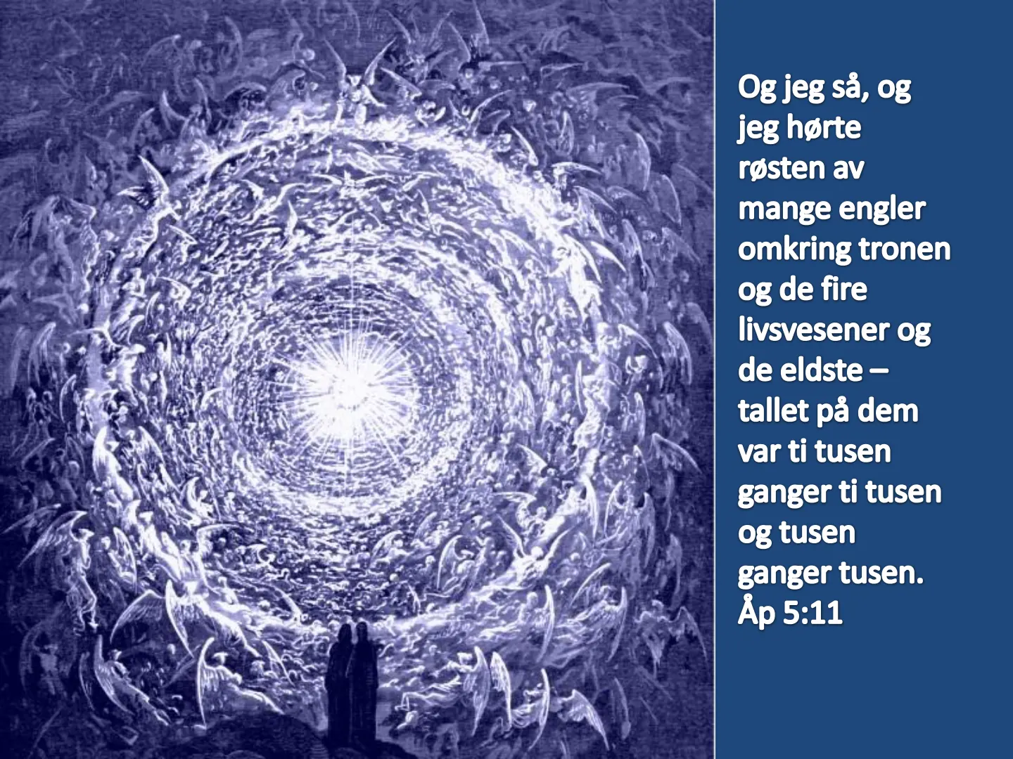 Og jeg så, og jeg hørte røsten av mange engler omkring tronen og de fire livsvesener og de eldste - tallet på dem var ti tusen ganger ti tusen og tusen ganger tusen. Åp 5:11