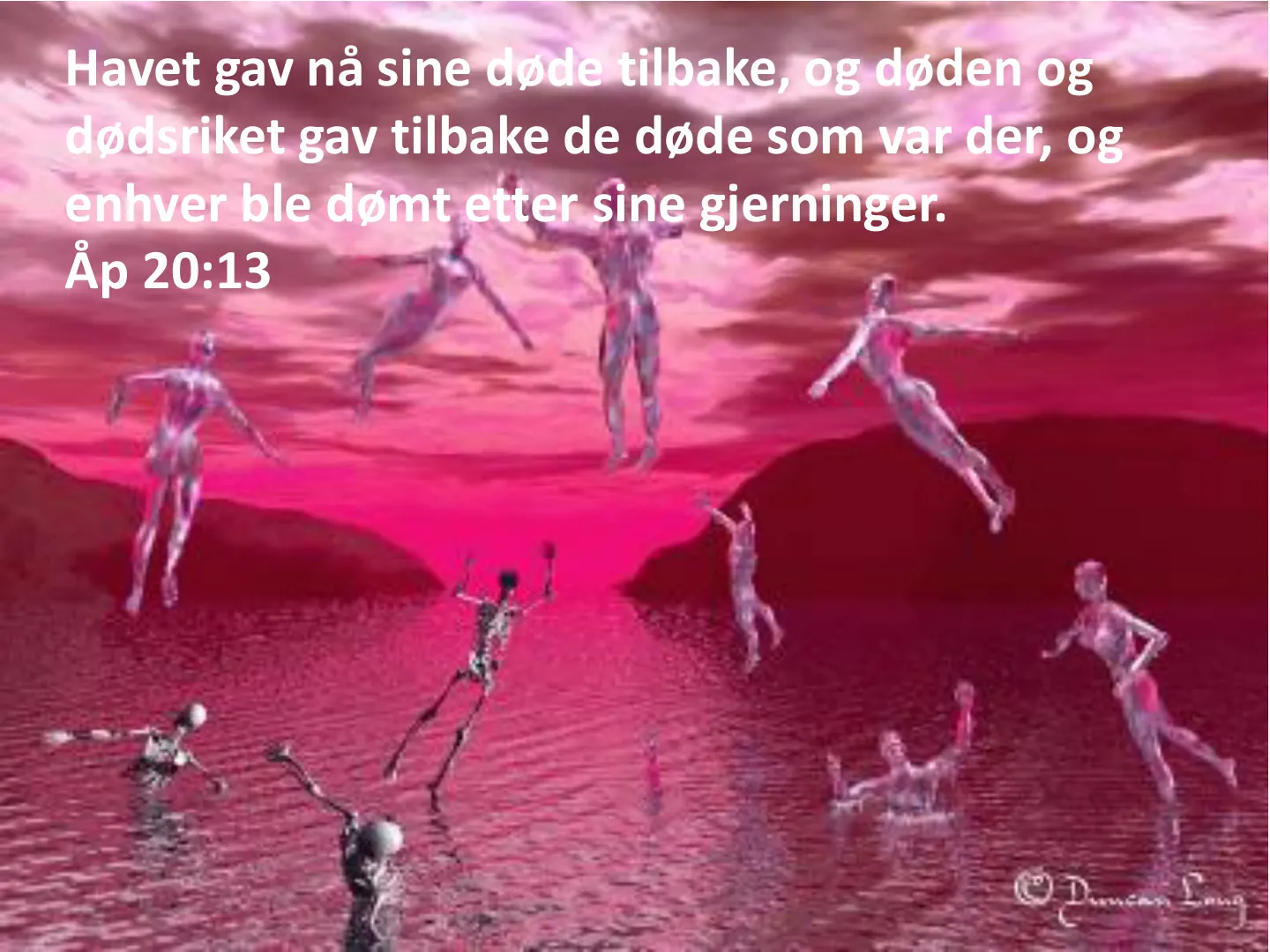 Havet gav nå sine døde tilbake, og døden og dødsriket gav tilbake de døde som var der, og enhver ble dømt etter sine gjerninger. Åp 20:13
