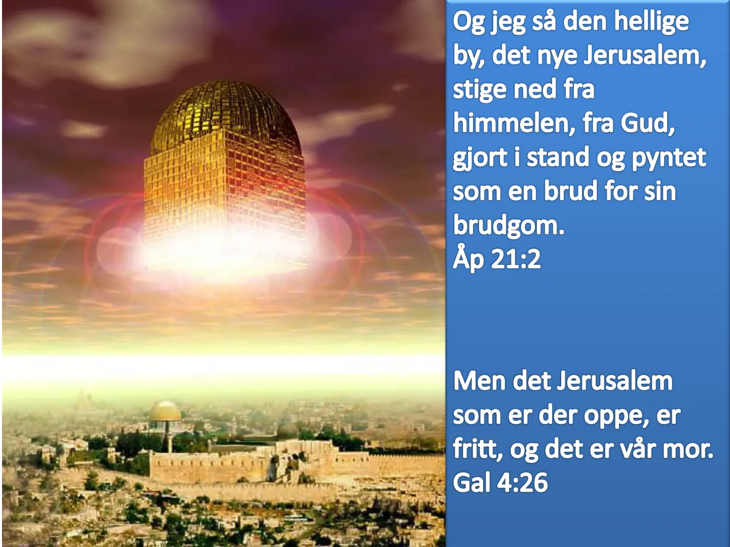 Og jeg så den hellige by, det nye Jerusalem, stige ned fra himmelen, fra Gud, gjort i stand og pyntet som en brud for sin brudgom. Åp 21:2 Men det Jerusalem som er der oppe, er fritt, og det er vår mor. Gal 4:26